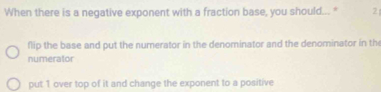 When there is a negative exponent with a fraction base, you should... * 2
flip the base and put the numerator in the denominator and the denominator in the
numerator
put 1 over top of it and change the exponent to a positive