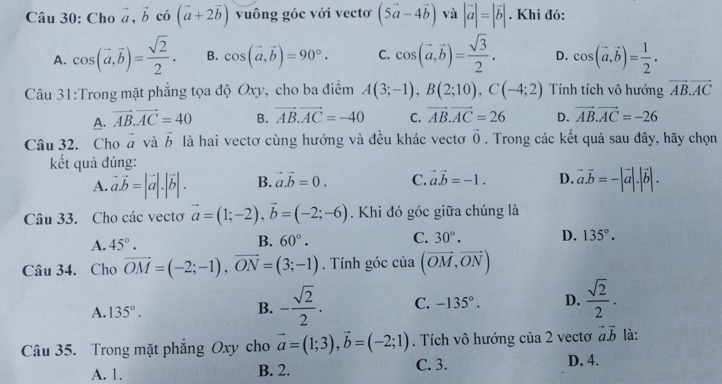 Cho vector a,vector b có (vector a+2vector b) vuông góc với vectơ (5vector a-4vector b) và |vector a|=|vector b|. Khi đó:
A. cos (vector a,vector b)= sqrt(2)/2 . B. cos (vector a,vector b)=90°. C. cos (vector a,vector b)= sqrt(3)/2 . cos (vector a,vector b)= 1/2 .
D.
Câu 31:Trong mặt phẳng tọa độ Oxy, cho ba điểm A(3;-1),B(2;10),C(-4;2) Tính tích vô hướng vector AB.vector AC
A. vector AB.vector AC=40 B. vector AB.vector AC=-40 C. vector AB.vector AC=26 D. vector AB.vector AC=-26
Câu 32. Cho vector a và vector b là hai vectơ cùng hướng và đều khác vectơ vector 0. Trong các kết quả sau đây, hãy chọn
kết quả đúng:
A. vector a.vector b=|vector a|.|vector b|.
B. vector a.vector b=0. C. vector a.vector b=-1. D. vector a.vector b=-|vector a|.|vector b|.
Câu 33. Cho các vectơ vector a=(1;-2),vector b=(-2;-6). Khi đó góc giữa chúng là
A. 45°.
C.
B. 60°. 30°. D. 135°.
Câu 34. Cho vector OM=(-2;-1),vector ON=(3;-1). Tính góc cia(vector OM,vector ON)
A. 135°.
B. - sqrt(2)/2 .
C. -135°. D.  sqrt(2)/2 .
Câu 35. Trong mặt phẳng Oxy cho vector a=(1;3),vector b=(-2;1). Tích vô hướng của 2 vectơ vector a.vector b là:
A. 1. B. 2.
C. 3. D. 4.