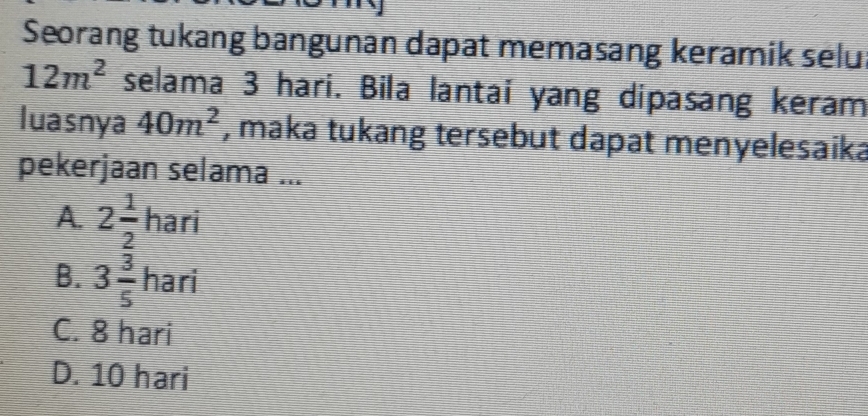 Seorang tukang bangunan dapat memasang keramik selu
12m^2 selama 3 hari. Bila lantai yang dipasang keram
luasnya 40m^2 , maka tukang tersebut dapat menyelesaika
pekerjaan selama ...
A. 2 1/2 hari
B. 3 3/5 hari
C. 8 hari
D. 10 hari