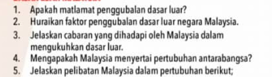 Apakah matlamat penggubalan dasar luar? 
2. Huraikan faktor penggubalan dasar luar negara Malaysia. 
3. Jelaskan cabaran yang dihadapi oleh Malaysia dalam 
mengukuhkan dasar luar. 
4. Mengapakah Malaysia menyertai pertubuhan antarabangsa? 
5. Jelaskan pelibatan Malaysia dalam pertubuhan berikut;