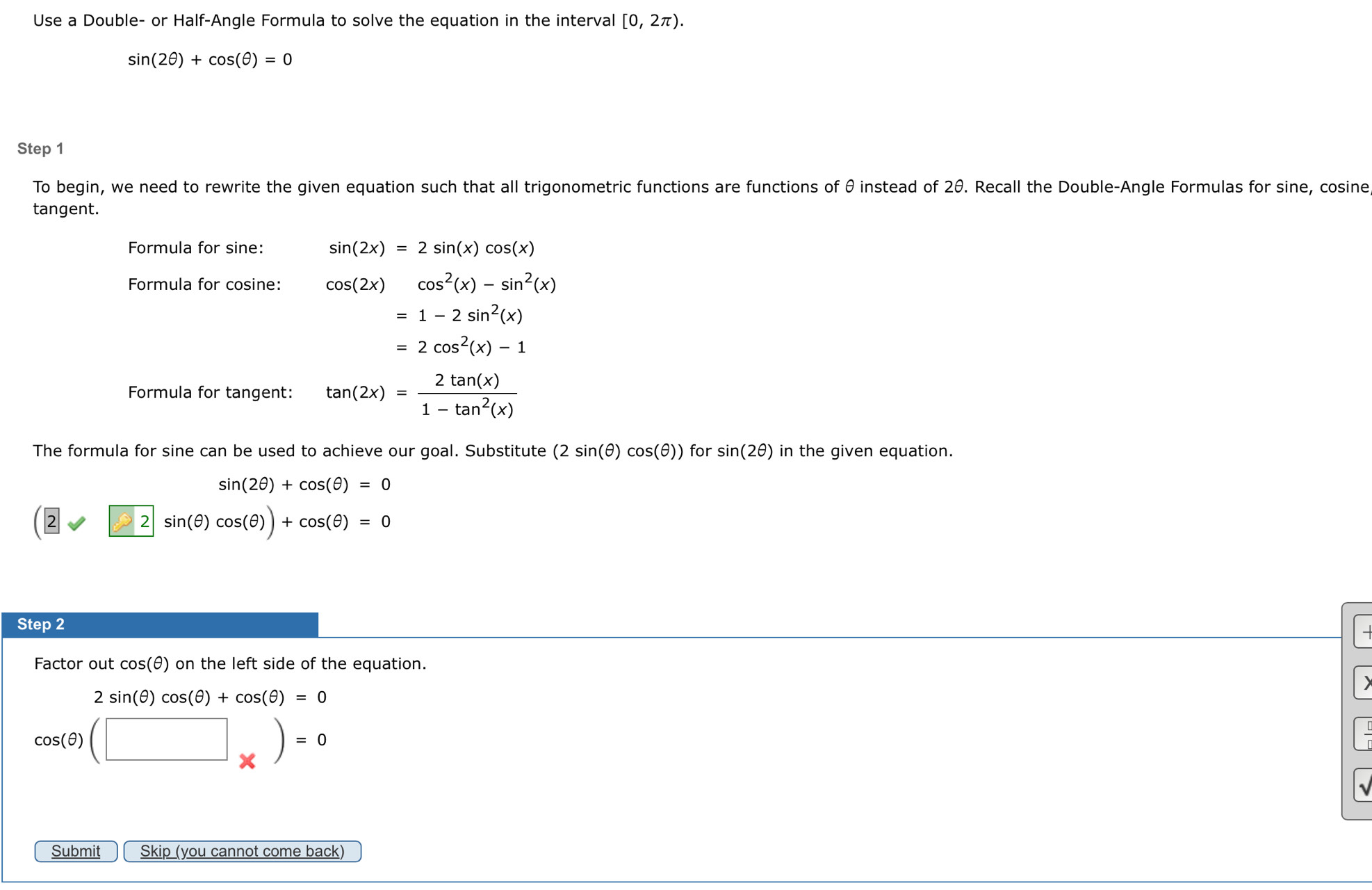 Use a Double- or Half-Angle Formula to solve the equation in the interval [0,2π ).
sin (2θ )+cos (θ )=0
Step 1
To begin, we need to rewrite the given equation such that all trigonometric functions are functions of θ instead of 2θ. Recall the Double-Angle Formulas for sine, cosine 
tangent. 
Formula for sine: sin (2x)=2sin (x)cos (x)
Formula for cosine: cos (2x)cos^2(x)-sin^2(x)
=1-2sin^2(x)
=2cos^2(x)-1
Formula for tangent: tan (2x)= 2tan (x)/1-tan^2(x) 
The formula for sine can be used to achieve our goal. Substitute (2sin (θ )cos (θ )) for sin (2θ ) in the given equation.
sin (2θ )+cos (θ )=0
(2sin 2sin (θ )cos (θ ))+cos (θ )=0
Step 2 
Factor out cos(θ) on the left side of the equation.
2sin (θ )cos (θ )+cos (θ )=0
cos (θ )(□ _* )=0
Submit Skip (you cannot come back)