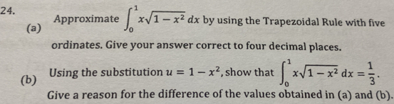 by using the Trapezoidal Rule with five
(a) Approximate ∈t _0^(1xsqrt(1-x^2))dx
ordinates. Give your answer correct to four decimal places.
(b) Using the substitution u=1-x^2 , show that ∈t _0^(1xsqrt(1-x^2))dx= 1/3 . 
Give a reason for the difference of the values obtained in (a) and (b).