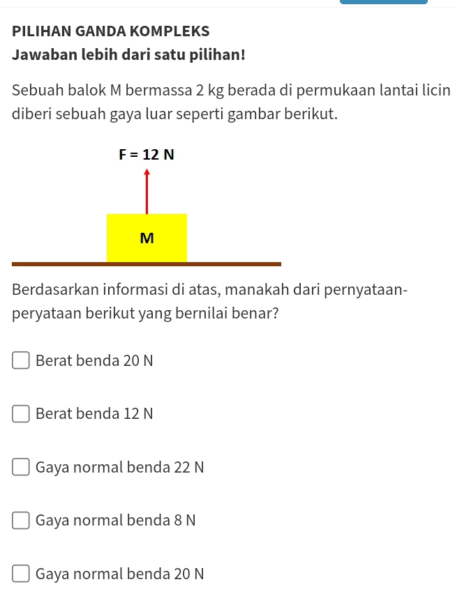 PILIHAN GANDA KOMPLEKS
Jawaban lebih dari satu pilihan!
Sebuah balok M bermassa 2 kg berada di permukaan lantai licin
diberi sebuah gaya luar seperti gambar berikut.
Berdasarkan informasi di atas, manakah dari pernyataan-
peryataan berikut yang bernilai benar?
Berat benda 20 N
Berat benda 12 N
Gaya normal benda 22 N
Gaya normal benda 8 N
Gaya normal benda 20 N