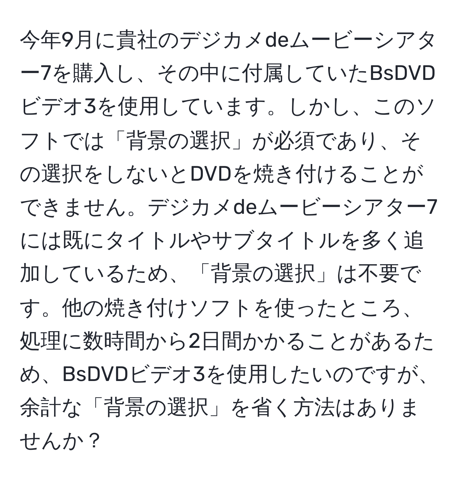 今年9月に貴社のデジカメdeムービーシアター7を購入し、その中に付属していたBsDVDビデオ3を使用しています。しかし、このソフトでは「背景の選択」が必須であり、その選択をしないとDVDを焼き付けることができません。デジカメdeムービーシアター7には既にタイトルやサブタイトルを多く追加しているため、「背景の選択」は不要です。他の焼き付けソフトを使ったところ、処理に数時間から2日間かかることがあるため、BsDVDビデオ3を使用したいのですが、余計な「背景の選択」を省く方法はありませんか？