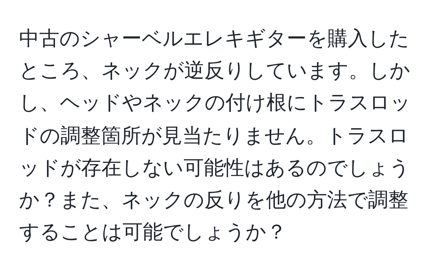 中古のシャーベルエレキギターを購入したところ、ネックが逆反りしています。しかし、ヘッドやネックの付け根にトラスロッドの調整箇所が見当たりません。トラスロッドが存在しない可能性はあるのでしょうか？また、ネックの反りを他の方法で調整することは可能でしょうか？