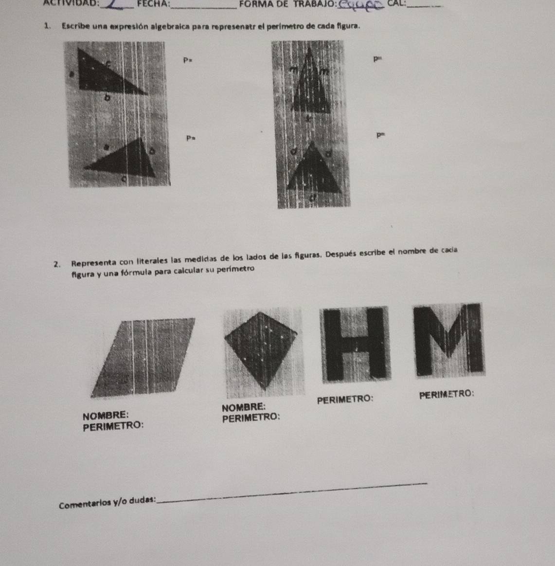 ACTIVIDAD:_ FECHA:_ FORMA DE TRABAJO: CAL:_ 
_ 
1. Escribe una expresión algebraica para represenatr el perimetro de cada figura. 
Px 
ps 
2. Representa con literales las medidas de los lados de las figuras, Después escribe el nombre de cacía 
figura y una fórmula para calcular su perímetro 
PERIMETRO: 
NOMBRE: NOMBRE: PERIMETRO: 
PERIMETRO: PERIMETRO: 
Comentarios y/o dudas: 
_