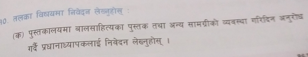 १०. तलका विषयमा निवेदन लेख्नुहोस् ः 
(क) पुस्तकालयमा बालसाहित्यका पुस्तक तथा अन्य सामग्रीको व्यवस्था गरिदिन अनुरोध 
गर्ै प्रधानाध्यापकलाई निवेदन लेख्नुहोस् ।