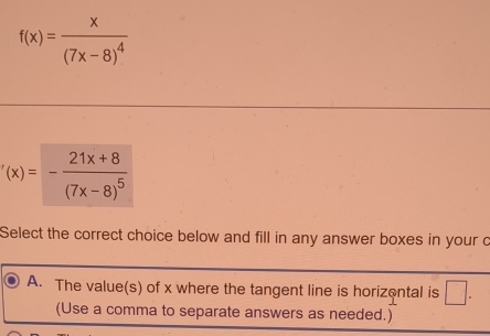 f(x)=frac x(7x-8)^4
'(x)=-frac 21x+8(7x-8)^5
Select the correct choice below and fill in any answer boxes in your c
A. The value(s) of x where the tangent line is horizental is □.
(Use a comma to separate answers as needed.)