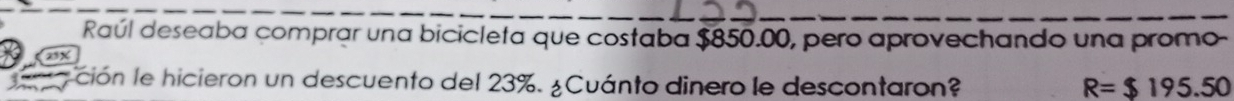 Raúl deseaba comprar una bicicleta que costaba $850.00, pero aprovechando una promo-
25X
a ción le hicieron un descuento del 23%. ¿Cuánto dinero le descontaron? R=$195.50