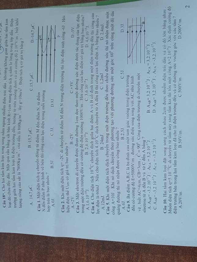 Câu 18° Cho hai tấm kim loại song song nằm ngang nhiễm điện trái đấu , khoảng không gian giữa hai tấm kim
loại đó chứa đầy đầu. Một quả cầu bằng sắt bản kính R=1 cm mang điện tích q nằm lơ lứng trong lớp đầu . Điện
trưởng giữa hai tầm kim loại là điện trường đều, hướng từ trên xuởng dưới và có cường đô 2.10^4V/m , biết khổi
lượng riêng của sắt là 7800kg/m^3. của dầu là 800kg/m^3 , lầy g=10m/s^2. Diện tịch q có giá trị bằng ?
B.-15,7,C.
A. 14,7 µC. 
Câu 1. Một điện tích q chuyển động từ điểm M đến điểm N, từ điể
N đến điểm P như hình về bên thi công của lực điện trong mỗi trườ
hợp trên là bao nhiêu ?
A.0J. B.5J. C.3J. D.8J.
Câu 2. Khi một điện tích q=-2C di chuyển từ điểm M đến N trong điện trường thi lực điện sinh cổng -6J . Hồi
hiệu điện thể Uợx có giả trị bao nhiều ?
B.-2V. C.+3V.
A +2V. D.-3V.
Câu 3. Một electron di chuyển được đoạn đường 1cm dọc theo một đường sức điện dưới tảc dụng của lực điện
trong một điện trường đều có cường độ điện trường 1000V/m . Hỏi công của lực điện có giả trì bằng bao nhiệu?
A 1.6.10^(-15)J.
B. 2.6.10^(-18)1. C. 3,6.10^(-18)J. D. 4.6.10^(-18)J.
Câu 4. Cho điện tích 10^(-5)C chuyên địch giữa hai điểm A và B cổ định trong một điện trường đều thì công của
lực điện là 60mJ. Nều cho điện tích 4.10^(-9)C dịch chuyên từ A đến B thì công của lực điện Aị bảng bao nhiều ?
A.12mJ. B. 24mJ. C. 1,2mJ D. 2,4mJ
Câu 5. Khi một điện tích dịch chuyển trong một điện trường đều theo chiều đường sức thi nó nhận được một
công A=10J Khi nó dịch chuyển theo phương tạo với phương đường sức một góc 60° trên cùng một độ dài
quảng đường thì nó nhận được công bao nhiêu ?
A.6J. B.2,5J. C.
Câu 9. Ba điểm A,B,C là ba định của một tam giác vuông trong điện trường
đều có cường độ E=5000V/m đường sức điện song song với AC như hình
vè , biết AC=4cm,CB=3cm.hat C=90° Công của điện trường di chuyển một
electron từ A đến B và từ C đến A bằng ?
A A_AB=-3.2.10^(-17)J:A_CA=3,2.10^(-17)J. B. A_AB=3,2.10^(-17)J;A_CA=3,2.10^(-17)J.
C. A_AB=-3,2.10^(-17)J;A_CA=-3,2.10^(-17)J D A_AB=3,2.10^(-17)J;A_CA=-3,2.10^(-17)J.
Câu 10. Hai tấm kim loại đặt song song cách nhau 2cm được nhiễm điện trải đấu và có độ lớn bằng nhau .
Muốn điện tích q=5.10^(-10)C di chuyển từ tầm này sang tấm kia thì tổn một công A=2.10^(-9)J Xác định cường độ
điện trường bên trong hai tấm kim loại đã cho là điện trường đều và có đường sức vuông góc với các tầm ?
A.20V/m. B.50V/m. C.500V/m. D.200V/m.
2