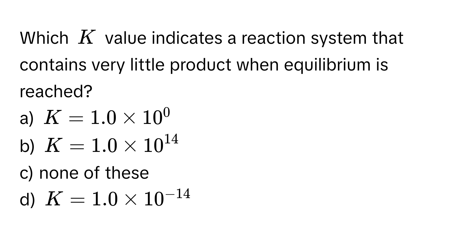 Which $K$ value indicates a reaction system that contains very little product when equilibrium is reached?
a) $K = 1.0 * 10^(0$
b) $K = 1.0 * 10^14)$
c) none of these
d) $K = 1.0 * 10^(-14)$