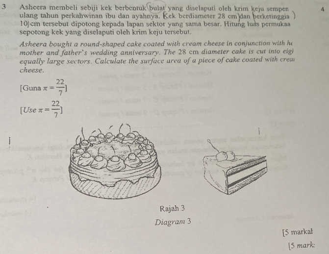 Asheera membeli sebiji kek berbentuk bulat yang diselaputi oleh krim keju sempen 4
ulang tahun perkahwinan ibu dan ayahnya. Kek berdiameter 28 cm dan berketinggia
10)cm tersebut dipotong kepada lapan sektor yang sama besar. Hitung luas permukaa 
sepotong kek yang diselaputi oleh krim keju tersebut. 
Asheera bought a round-shaped cake coated with cream cheese in conjunction with he 
mother and father’s wedding anniversary. The 28 cm diameter cake is cut into eigl 
equally large sectors. Calculate the surface area of a piece of cake coated with crear 
cheese. 
[Guna π = 22/7 ]
[Use π = 22/7 ]
Rajah 3 
Diagram 3 
[5 markał 
[5 mark: