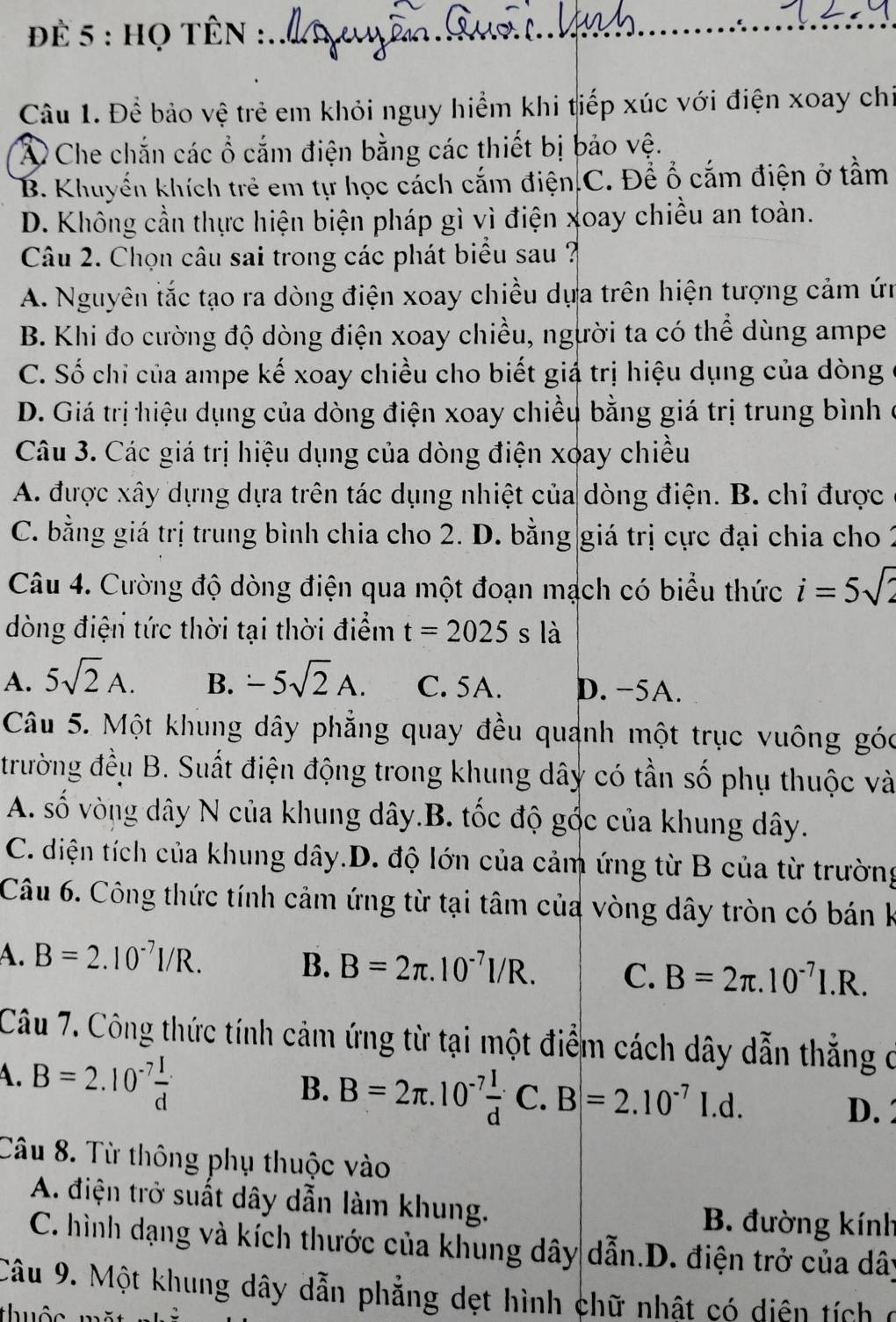 để 5 : họ tÊn :
_
Câu 1. Để bảo vệ trẻ em khỏi nguy hiểm khi tiếp xúc với điện xoay chi
Á Che chắn các ổ cắm điện bằng các thiết bị bảo vệ.
B. Khuyển khích trẻ em tự học cách cắm điện.C. Để ổ cắm điện ở tầm
D. Không cần thực hiện biện pháp gì vì điện xoay chiều an toàn.
Câu 2. Chọn câu sai trong các phát biểu sau ?
A. Nguyên tắc tạo ra dòng điện xoay chiều dựa trên hiện tượng cảm ứn
B. Khi đo cường độ dòng điện xoay chiều, người ta có thể dùng ampe
C. Số chỉ của ampe kế xoay chiều cho biết giá trị hiệu dụng của dòng
D. Giá trị hiệu dụng của dòng điện xoay chiều bằng giá trị trung bình ở
Câu 3. Các giá trị hiệu dụng của dòng điện xoay chiều
A. được xây dựng dựa trên tác dụng nhiệt của dòng điện. B. chỉ được
C. bằng giá trị trung bình chia cho 2. D. bằng giá trị cực đại chia cho 2
Câu 4. Cường độ dòng điện qua một đoạn mạch có biểu thức i=5sqrt(2)
òng điện tức thời tại thời điểm t=2025sla
A. 5sqrt(2)A. B. -5sqrt(2)A. C. 5A. D. −5A.
Câu 5. Một khung dây phẳng quay đều quanh một trục vuông góc
trường đều B. Suất điện động trong khung dây có tần số phụ thuộc và
A. số vòng dây N của khung dây.B. tốc độ gốc của khung dây.
C. diện tích của khung dây.D. độ lớn của cảm ứng từ B của từ trường
Câu 6. Công thức tính cảm ứng từ tại tâm của vòng dây tròn có bán k
A. B=2.10^(-7)I/R.
B. B=2π .10^(-7)I/R. C. B=2π .10^(-7)I.R.
Câu 7. Công thức tính cảm ứng từ tại một điểm cách dây dẫn thắng ở
B. B=2π .10^(-7) I/d C.B=2.10^(-7)I.d.
A. B=2.10^(-7) I/d  D.2
Câu 8. Từ thông phụ thuộc vào
A. điện trở suất dây dẫn làm khung. B. đường kính
C. hình dạng và kích thước của khung dây dẫn.D. điện trở của dây
Câu 9. Một khung dây dẫn phẳng dẹt hình chữ nhật có diện tích ở
thuộc m ặ