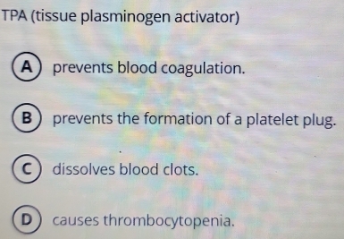 TPA (tissue plasminogen activator)
Aprevents blood coagulation.
B prevents the formation of a platelet plug.
C) dissolves blood clots.
Dcauses thrombocytopenia.