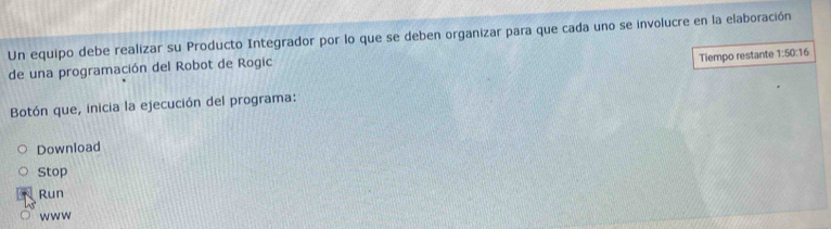 Un equipo debe realizar su Producto Integrador por lo que se deben organizar para que cada uno se involucre en la elaboración 
Tiempo restante 1:50:16
de una programación del Robot de Rogic 
Botón que, inicia la ejecución del programa: 
Download 
Stop 
Run 
www