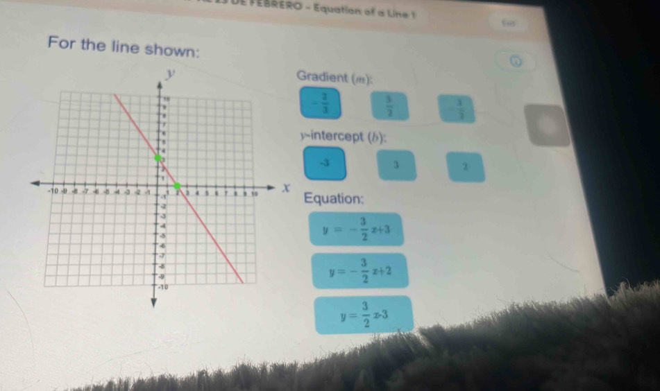 DE FEBRERO - Equation of a Line 1 
For the line shown: 
① 
Gradient ():
- 2/3   3/2  - 1/2 
y ~intercept (b):
-3 3 2
Equation:
y=- 3/2 x+3
y=- 3/2 x+2
y= 3/2 x· 3