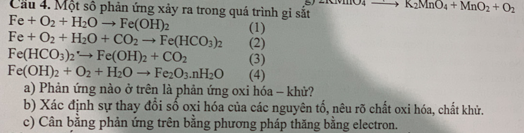 Cầu 4. Một số phản ứng xảy ra trong quá trình gi sắt
to K_2MnO_4+MnO_2+O_2
Fe+O_2+H_2Oto Fe(OH)_2
(1)
Fe+O_2+H_2O+CO_2to Fe(HCO_3)_2 (2)
Fe(HCO_3)_2to Fe(OH)_2+CO_2 (3)
Fe(OH)_2+O_2+H_2Oto Fe_2O_3.nH_2O (4) 
a) Phản ứng nào ở trên là phản ứng oxi hóa - khử? 
b) Xác định sự thay đổi số oxi hóa của các nguyên tố, nêu rõ chất oxi hóa, chất khử. 
c) Cân bằng phản ứng trên bằng phương pháp thăng bằng electron.