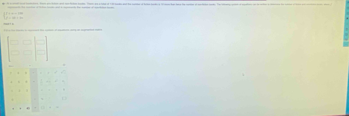 4e A a otal toal bokatoro, them are fchiont and non-fiction books. There are a lodal of 130 books and the nunter of fcton books is 10 more he bee the nunter o onditio ooks. he toloweng sodes of egatiors con be enite to hne he nomber of

beginarrayl f+n-130 f-18+2nendarray.
PART A 
f it in the seres to represent this system of equations using an augmented matre 
) 
.  □ /□  