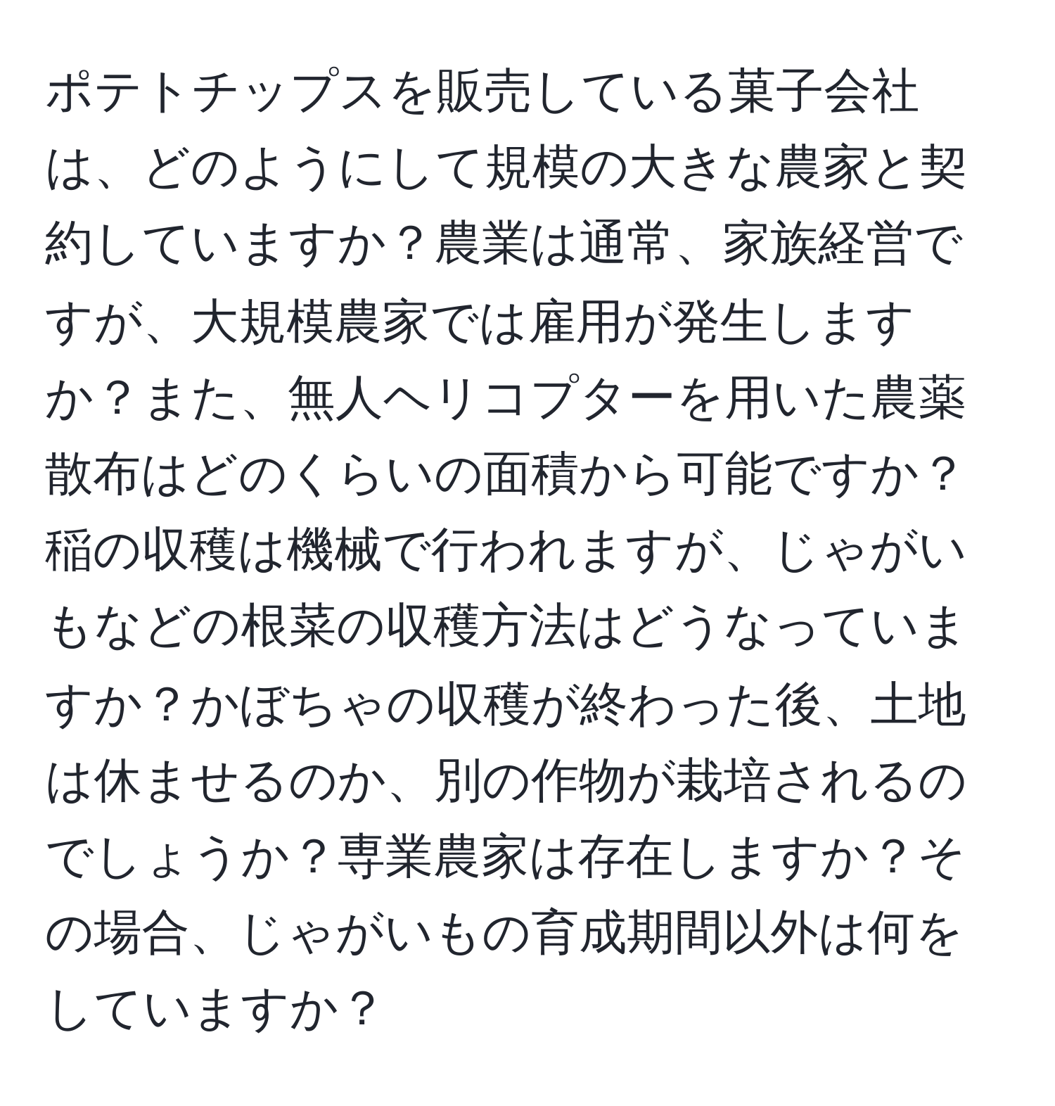 ポテトチップスを販売している菓子会社は、どのようにして規模の大きな農家と契約していますか？農業は通常、家族経営ですが、大規模農家では雇用が発生しますか？また、無人ヘリコプターを用いた農薬散布はどのくらいの面積から可能ですか？稲の収穫は機械で行われますが、じゃがいもなどの根菜の収穫方法はどうなっていますか？かぼちゃの収穫が終わった後、土地は休ませるのか、別の作物が栽培されるのでしょうか？専業農家は存在しますか？その場合、じゃがいもの育成期間以外は何をしていますか？