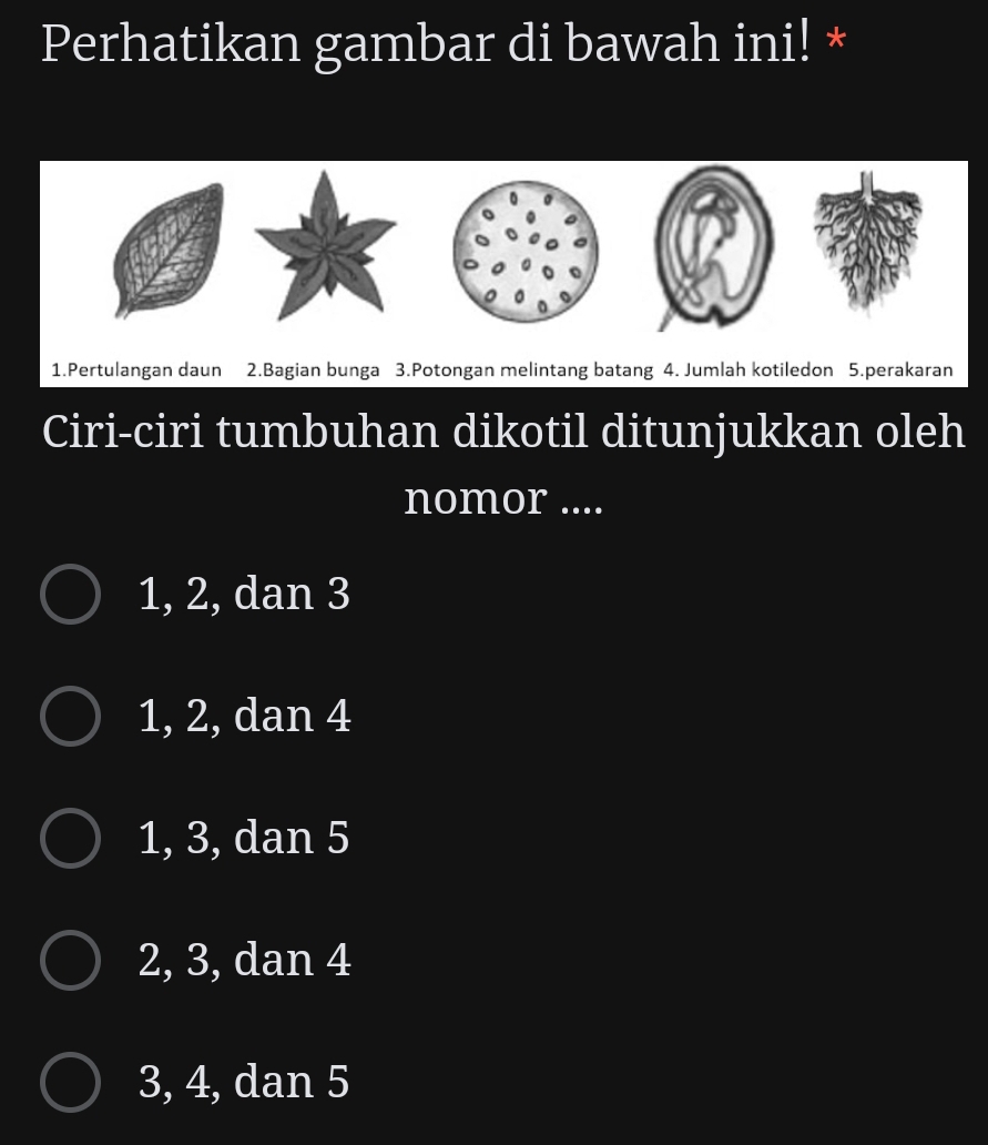 Perhatikan gambar di bawah ini! *
1.Pertulangan daun 2.Bagian bunga 3.Potongan melintang batang 4. Jumlah kotiledon 5.perakaran
Ciri-ciri tumbuhan dikotil ditunjukkan oleh
nomor ....
1, 2, dan 3
1, 2, dan 4
1, 3, dan 5
2, 3, dan 4
3, 4, dan 5