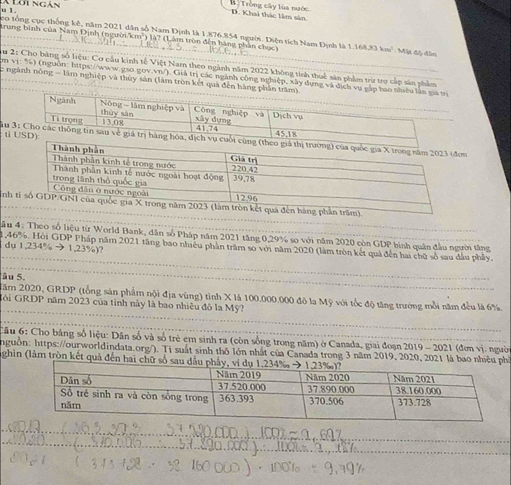 à Lới ngàn
B. Trồng cây lúa nước
u 1.
D. Khai thác lâm sản
co tổng cục thống kê, năm 2021 dân số Nam Định là 1.876.854 người. Diện tích Nam Định là 1,168,83km^2 Mặt độ dân
trung bình của Nam Định (người x^2b° *) là? (Lâm tròn đến hàng phần chục)
u 2: Cho bảng số liệu: Cơ cầu kinh tế Việt Nam theo ngành năm 2022 không tính thuê sản phẩm trừ trợ cấp sản phẩm
ơn vị: %) (nguồn: https://www.gso.gov.vn/). Giá trị các ngành công nghiệp, xây dựng và dịch vụ gắ
c ngành nông - lâm nghiệp và thủy sản (làm tròn kết quả đến hàng phân
ti
Tu n
Tinhm).
âu 4. Theo số liệu từ World Bank, dân số Pháp năm 2021 tăng 0,29% so với năm 2020 còn GDP bình quân đầu người tăng
1,46%. Hỏi GDP Pháp năm 2021 tăng bao nhiều phần trăm so với năm 2020 (làm tròn kết quả đến hai chữ số sau dầu phây,
dụ 1,234% → 1,23%)?
âu 5.
Năm 2020, GRDP (tổng sản phẩm nội địa vùng) tình X là 100.000.000 đô la Mỹ với tốc độ tăng trưởng mỗi năm đều là 6%.
Gôi GRDP năm 2023 của tỉnh này là bao nhiêu đô la Mỹ?
Câu 6: Cho bảng số liệu: Dân số và số trẻ em sinh ra (còn sống trong năm) ở Canada, giai đoạn 2019 - 2021 (đơn vị: người
nguồn: https://ourworldindata.org/). Ti suất sinh thô lớn nhất của Canada trong 3 năm 2019, 2020, 2021 là baoố
ghìn (làm tròn kết quả đến hai