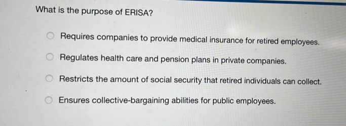 What is the purpose of ERISA?
Requires companies to provide medical insurance for retired employees.
Regulates health care and pension plans in private companies.
Restricts the amount of social security that retired individuals can collect.
Ensures collective-bargaining abilities for public employees.