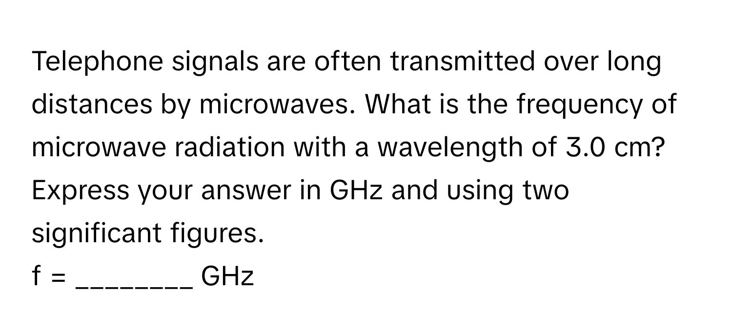 Telephone signals are often transmitted over long distances by microwaves. What is the frequency of microwave radiation with a wavelength of 3.0 cm?

Express your answer in GHz and using two significant figures. 
f = ________ GHz