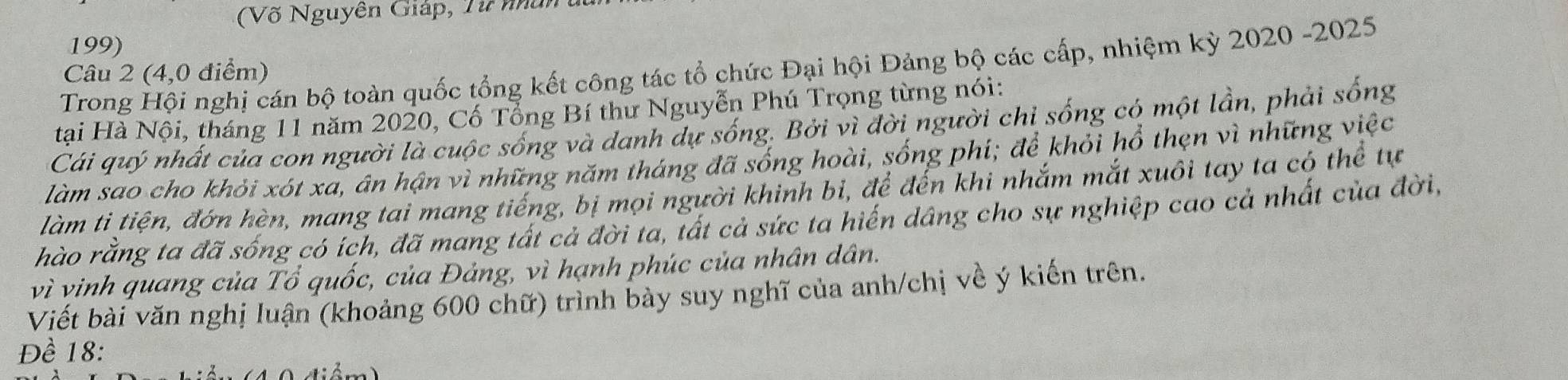 (Võ Nguyên Giáp, Từ nân 
199) 
Trong Hội nghị cán bộ toàn quốc tổng kết công tác tổ chức Đại hội Đảng bộ các cấp, nhiệm kỳ 2020 -2025 
Câu 2 (4,0 điểm) 
tại Hà Nội, tháng 11 năm 2020, Cố Tổng Bí thư Nguyễn Phú Trọng từng nói: 
Cái quý nhất của con người là cuộc sống và danh dự sống. Bởi vì đời người chỉ sống có một lần, phải sống 
làm sao cho khỏi xót xa, ân hận vì những năm tháng đã sống hoài, sống phí; để khỏi hổ thẹn vì những việc 
làm ti tiện, đớn hèn, mang tai mang tiếng, bị mọi người khinh bi, để đến khi nhắm mắt xuôi tay ta có thể tự 
hào rằng ta đã sống có ích, đã mang tất cả đời ta, tất cả sức ta hiến dâng cho sự nghiệp cao cả nhất của đời, 
vì vinh quang của Tổ quốc, của Đảng, vì hạnh phúc của nhân dân. 
Viết bài văn nghị luận (khoảng 600 chữ) trình bày suy nghĩ của anh/chị về ý kiến trên. 
Đề 18 :