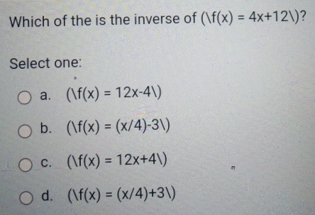 Which of the is the inverse of (|f(x)=4x+12|) ?
Select one:
a. (|f(x)=12x-4)
b. (|f(x)=(x/4)-3|)
C. ()f(x)=12x+41)
d. (|f(x)=(x/4)+3|)