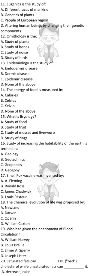 Eugenics is the study of:
A. Different races of mankind
B. Genetics of plants
C. People of European region
D. Altering human beings by changing their genetic
components.
12. Ornithology is the:
A. Study of plants
B. Study of bones
C. Study of noise
D. Study of birds
13. Epidemiology is the study of:
A. Endodermis disease
B. Dermis disease
C. Epidemic disease
D. None of the above
14. The energy of food is measured in:
A. Calories
B. Celsius
C. Kelvin
D. None of the above
15. What is Bryology?
A. Study of food
B. Study of fruit
C. Study of mosses and liverworts
D. Study of rings
16. Study of increasing the habitability of the earth is
termed as:
A. Geology
B. Geotechnics
C. Geoponics
D. Geogony
17. Small Pox vaccine was invented by:
A. A. Fleming
B. Ronald Ross
C. James Chadwick
D. Louis Pasteur
18. The Chemical evolution of life was proposed by:
A. Newland
B. Darwin
C. Oparin
D. William Caxton
19. Who had given the phenomena of Blood
Circulation?
A. William Harvey
B. Louis Braille
C. Elmer A. Sperry
D. Joseph Lister
20. Saturated fats can _LDL ("bad")
_
cholesterol while unsaturated fats can it.
A. decrease, raise