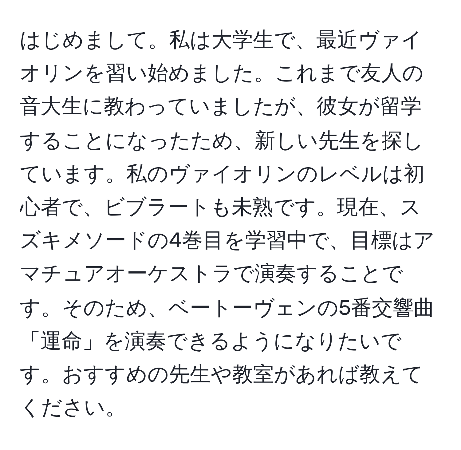 はじめまして。私は大学生で、最近ヴァイオリンを習い始めました。これまで友人の音大生に教わっていましたが、彼女が留学することになったため、新しい先生を探しています。私のヴァイオリンのレベルは初心者で、ビブラートも未熟です。現在、スズキメソードの4巻目を学習中で、目標はアマチュアオーケストラで演奏することです。そのため、ベートーヴェンの5番交響曲「運命」を演奏できるようになりたいです。おすすめの先生や教室があれば教えてください。