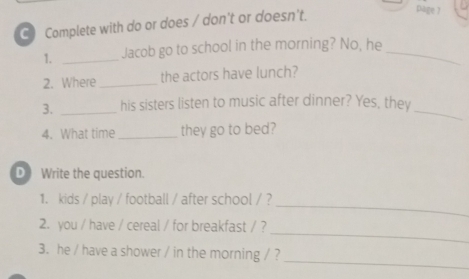 Complete with do or does / don't or doesn't. 
page 7 
1. _Jacob go to school in the morning? No, he_ 
2. Where_ the actors have lunch? 
3. _his sisters listen to music after dinner? Yes, they_ 
4. What time _they go to bed? 
D Write the question. 
_ 
1. kids / play / football / after school / ? 
_ 
2. you / have / cereal / for breakfast / ? 
_ 
3. he / have a shower / in the morning / ?