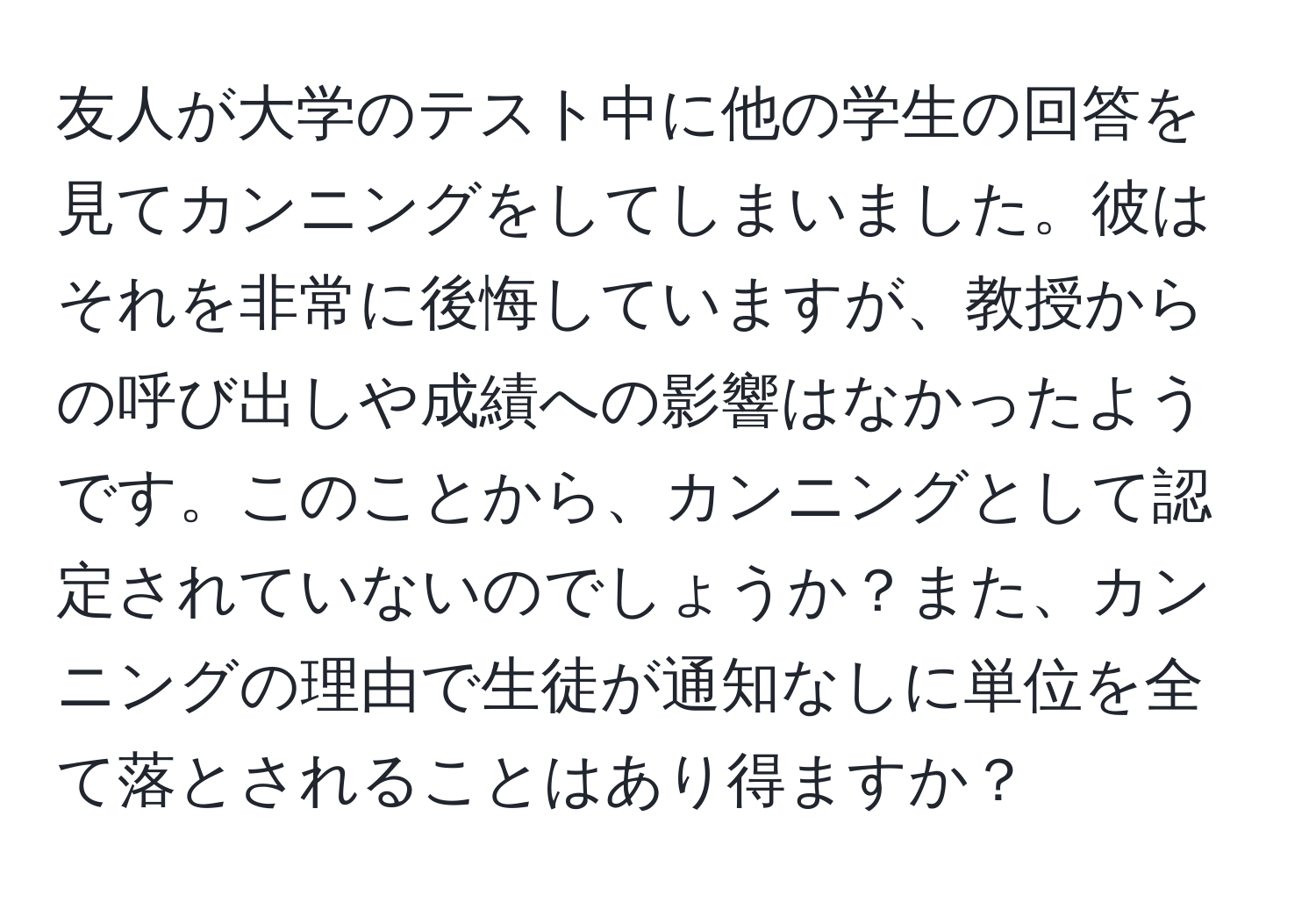 友人が大学のテスト中に他の学生の回答を見てカンニングをしてしまいました。彼はそれを非常に後悔していますが、教授からの呼び出しや成績への影響はなかったようです。このことから、カンニングとして認定されていないのでしょうか？また、カンニングの理由で生徒が通知なしに単位を全て落とされることはあり得ますか？