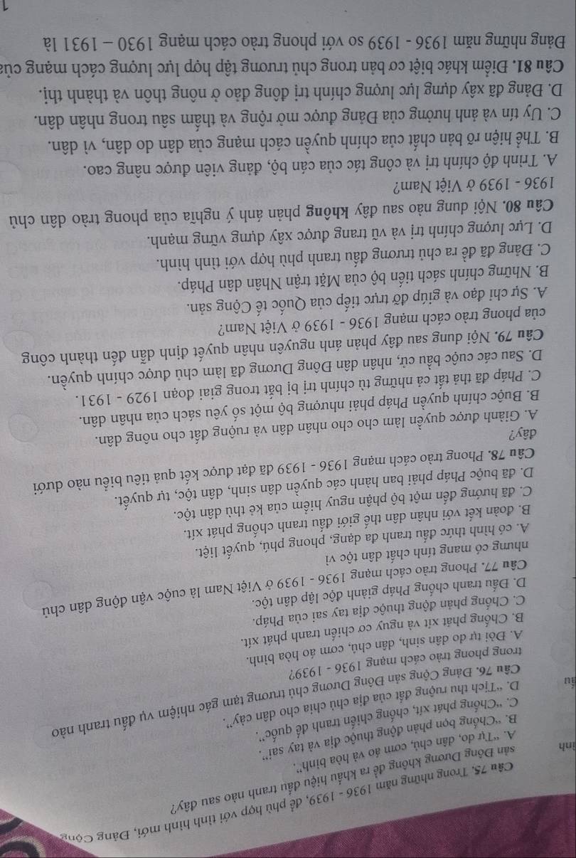 Trong những năm 1936 - 1939, để phù hợp với tình hình mới, Đảng Cộng
ình sản Đông Dương không đề ra khẩu hiệu đầu tranh nào sau đây?
A. “Tự do, dân chủ, cơm áo và hòa bình”.
B. “Chống bọn phản động thuộc địa và tay sai”.
C. ''Chống phát xít, chống chiến tranh đế quốc'',
iu D. “Tịch thu ruộng đất của địa chủ chia cho dân cày”.
Câu 76. Đảng Cộng sản Đông Dương chủ trương tạm gác nhiệm vụ đấu tranh nào
trong phong trào cách mạng 1936 - 1939?
A. Đòi tự do dân sinh, dân chú, cơm áo hòa bình.
B. Chống phát xít và nguy cơ chiến tranh phát xít.
C. Chống phản động thuộc địa tay sai của Pháp.
D. Đấu tranh chống Pháp giành độc lập dân tộc.
Câu 77. Phong trào cách mạng 1936 - 1939 ở Việt Nam là cuộc vận động dân chủ
nhưng có mang tính chất dân tộc vì
A. có hình thức đấu tranh đa dạng, phong phú, quyết liệt.
B. đoàn kết với nhân dân thế giới đấu tranh chống phát xít.
C. đã hướng đến một bộ phận nguy hiểm của kẻ thù dân tộc.
D. đã buộc Pháp phải ban hành các quyền dân sinh, dân tộc, tự quyết.
Câu 78. Phong trào cách mạng 1936 - 1939 đã đạt được kết quả tiêu biểu nào dưới
đây?
A. Giành được quyền làm cho cho nhân dân và ruộng đất cho nông dân.
B. Buộc chính quyền Pháp phải nhượng bộ một số yêu sách của nhân dân.
C. Pháp đã thả tất cả những tù chính trị bị bắt trong giai đoạn 1929 - 1931.
D. Sau các cuộc bầu cử, nhân dân Đông Dương đã làm chủ được chính quyền.
Câu 79. Nội dung sau đây phản ánh nguyên nhân quyết định dẫn đến thành công
của phong trào cách mạng 1936 - 1939 ở Việt Nam?
A. Sự chi đạo và giúp đỡ trực tiếp của Quốc tế Cộng sản.
B. Những chính sách tiến bộ của Mặt trận Nhân dân Pháp.
C. Đảng đã đề ra chủ trương đấu tranh phù hợp với tình hình.
D. Lực lượng chính trị và vũ trang được xây dựng vững mạnh.
Câu 80. Nội dung nào sau đây không phản ánh ý nghĩa của phong trào dân chủ
1936 - 1939 ở Việt Nam?
A. Trình độ chính trị và công tác của cán bộ, đảng viên được nâng cao.
B. Thể hiện rõ bản chất của chính quyền cách mạng của dân do dân, vì dân.
C. Uy tín và ảnh hưởng của Đảng được mở rộng và thẩm sâu trong nhân dân.
D. Đảng đã xây dựng lực lượng chính trị đông đảo ở nông thôn và thành thị.
Câu 81. Điểm khác biệt cơ bản trong chủ trương tập hợp lực lượng cách mạng của
Đảng những năm 1936 - 1939 so với phong trào cách mạng 1930 - 1931 là
1