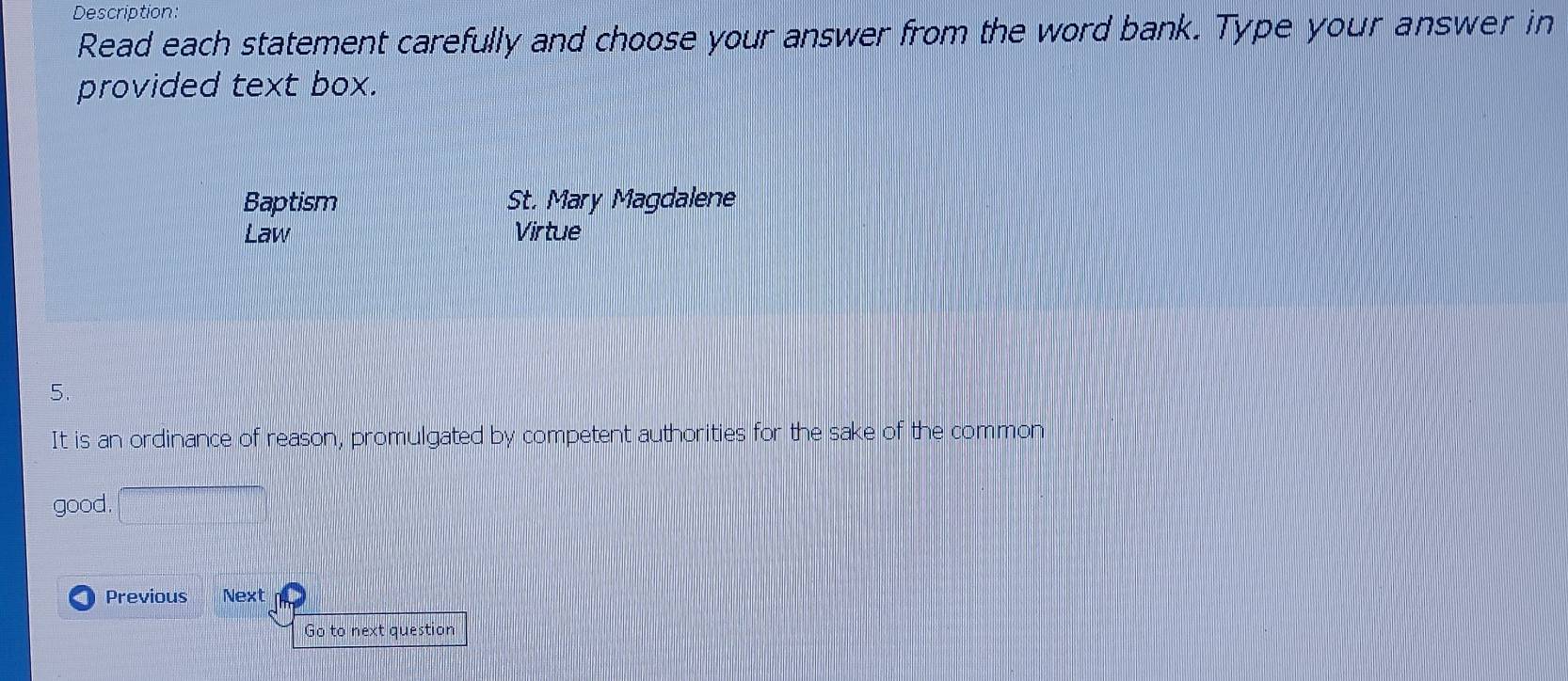 Description:
Read each statement carefully and choose your answer from the word bank. Type your answer in
provided text box.
Baptism St. Mary Magdalene
Law Virtue
5.
It is an ordinance of reason, promulgated by competent authorities for the sake of the common
good.
Previous Next
Go to next question