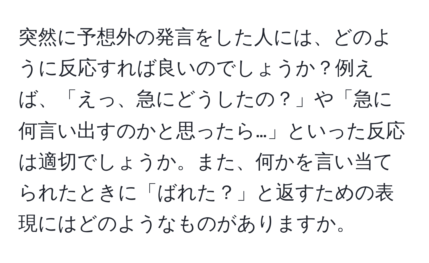 突然に予想外の発言をした人には、どのように反応すれば良いのでしょうか？例えば、「えっ、急にどうしたの？」や「急に何言い出すのかと思ったら…」といった反応は適切でしょうか。また、何かを言い当てられたときに「ばれた？」と返すための表現にはどのようなものがありますか。