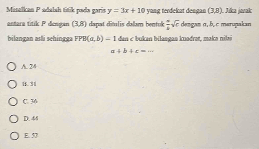 Misalkan P adalah titik pada garis y=3x+10 yang terdekat dengan (3,8). Jika jarak
antara titik P dengan (3,8) dapat ditulis dalam bentuk  a/b sqrt(c) dengan a, b, c merupakan
bilangan asli sehingga FPB(a,b)=1 dan c bukan bilangan kuadrat, maka nilai
a+b+c=·s
A. 24
B. 31
C. 36
D. 44
E. 52