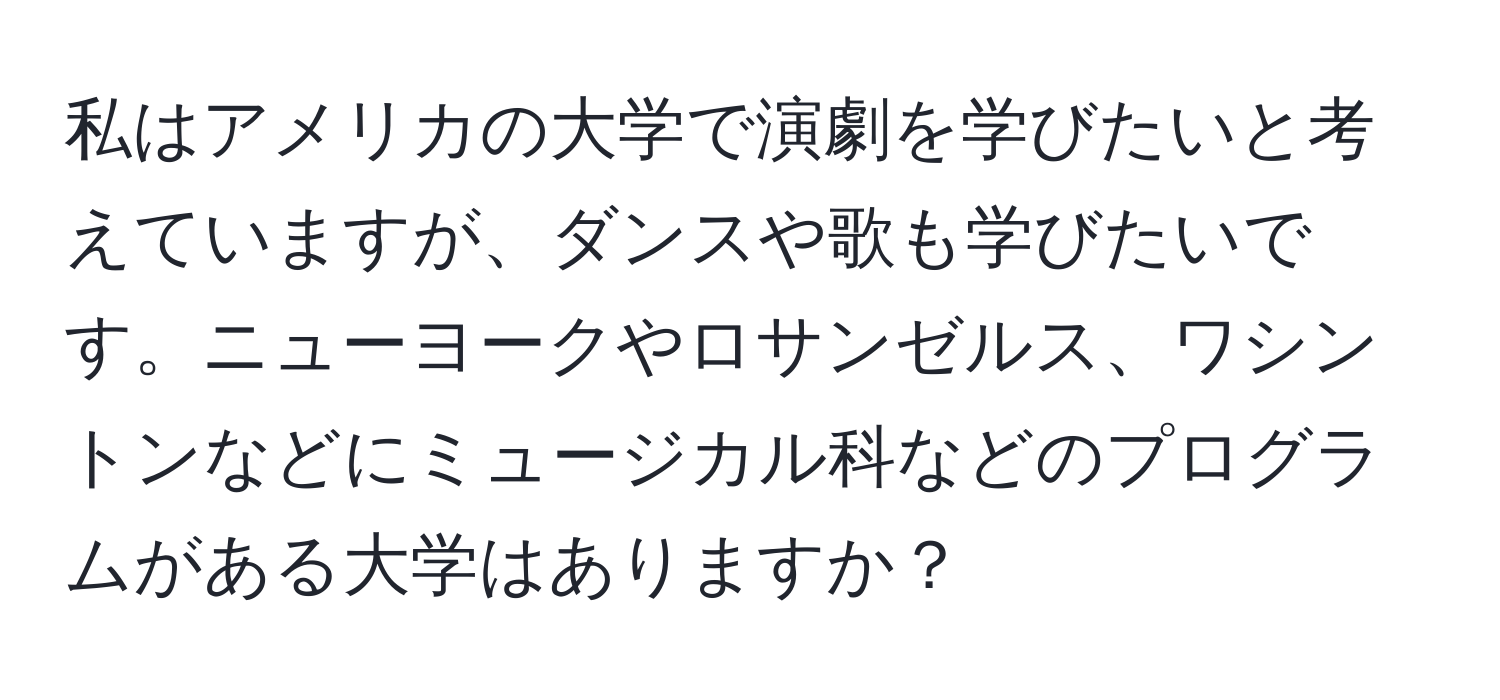 私はアメリカの大学で演劇を学びたいと考えていますが、ダンスや歌も学びたいです。ニューヨークやロサンゼルス、ワシントンなどにミュージカル科などのプログラムがある大学はありますか？