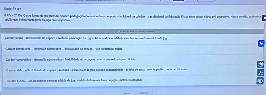 (FGV - 2019). Como forma de progressão didático-pedagógico do ensino de um esporte - individual ou coletivo - o profissional de Educação Física deve adotar o jogo pré-desportivo. Nesse sentido, assinale a
oção que indica vantagens do jogo pré-desportivo
CLIQUE NA SUA RESPOSTA ABAIEO
Caráter lúdico - flexibilidade de espaço e material - iniciação às regras básicas da modalidade - conhecimento da mecânica do jogo.
6
Caráter competitivo - dimensão cooperativa - flexibilidade de espaço - uso do material oficial
Caráter competítivo - dimensão cooperativa - flexibilidade de espaço e material - uso das regras oficiais.
Caráter lúdico - flexibilidade de espaço e material - iniciação às regras básicas da modalidade - prática do gesto motor específico de forma eficiente
3
Caráter lúdico - uso do espaço e regras oficiais de jogo - afetividade - mecânica do jogo - motivação pessoal
Volter Práxima