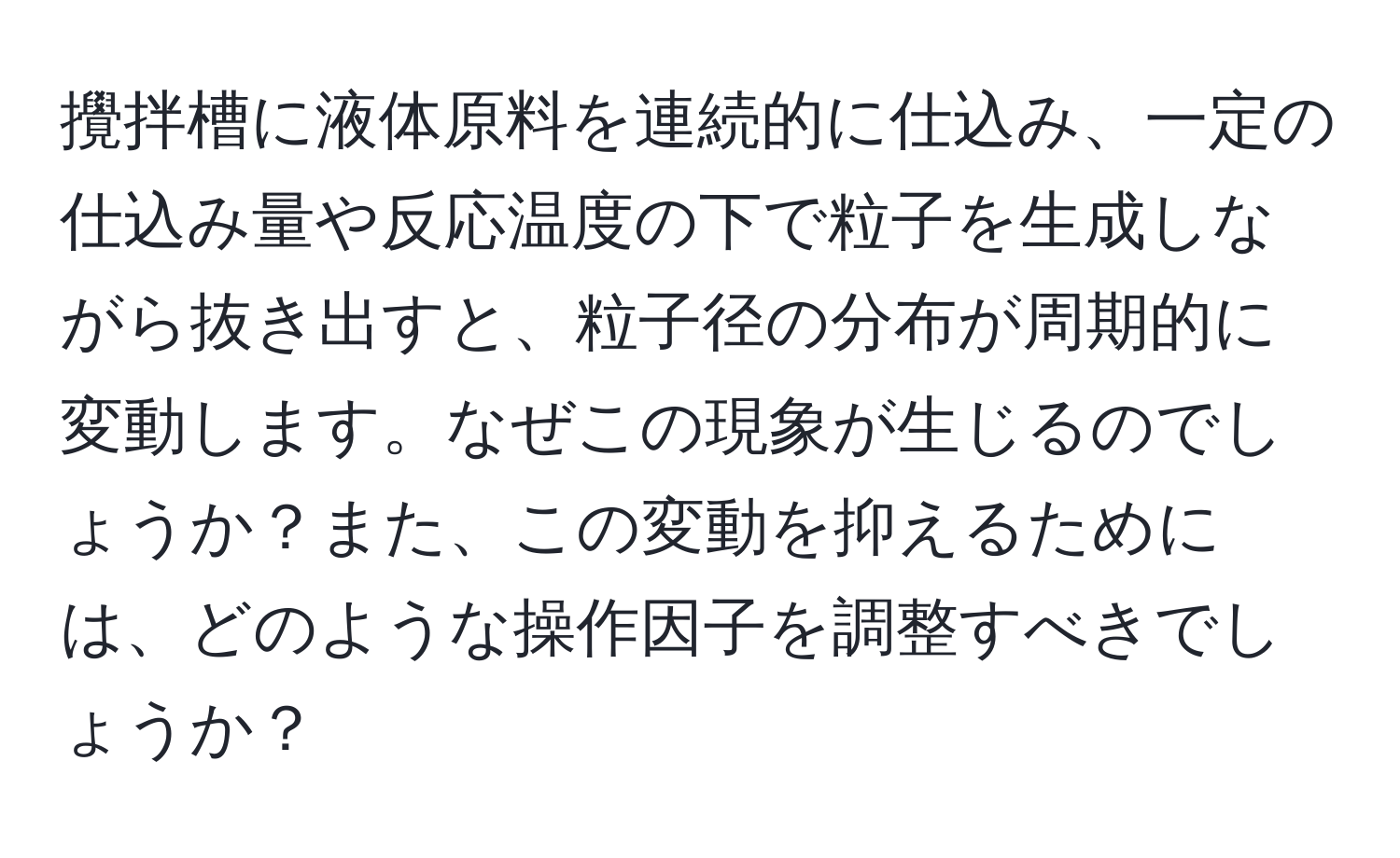 攪拌槽に液体原料を連続的に仕込み、一定の仕込み量や反応温度の下で粒子を生成しながら抜き出すと、粒子径の分布が周期的に変動します。なぜこの現象が生じるのでしょうか？また、この変動を抑えるためには、どのような操作因子を調整すべきでしょうか？