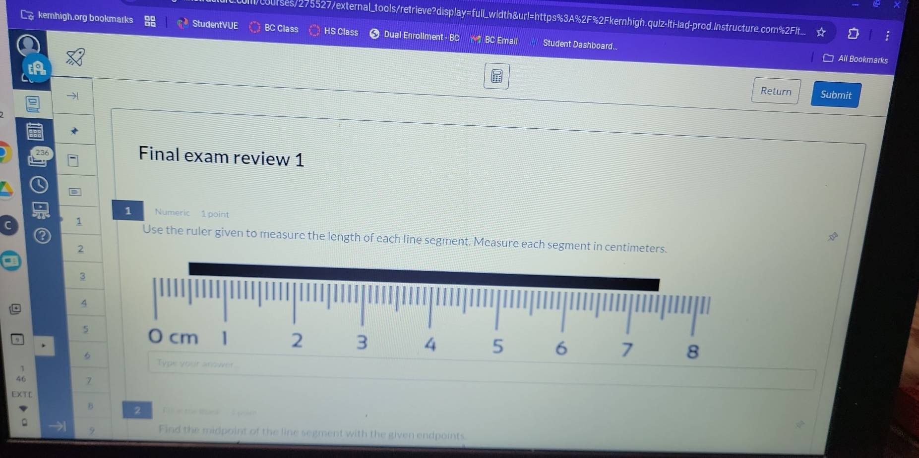 courses/275527/external_tools/retrieve?display=full_width&url=https%3A%2F%2Fkernhigh.quiz-lti-iad-prod.instructure.com%2Flt... 
StudentVUE 
kernhigh.org bookmarks BC Class HS Class Dual Enrollment - BC * BC Email Student Dashboard... 
All Bookmarks 
Return 
→ Submit 
236 
Final exam review 1 
1 Numeric 1 point 
1 
Use the ruler given to measure the length of each line segment. Measure each segment in centimeters. 
2 
3 
4 
5 
6 
1 
46 
7 
EXTC 
B 2 ethe t 
。 
9 Find the midpoint of the line segment with the given endpoints.