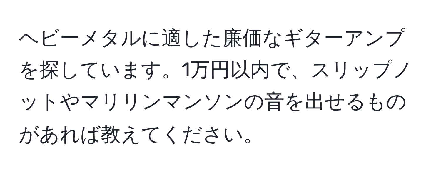 ヘビーメタルに適した廉価なギターアンプを探しています。1万円以内で、スリップノットやマリリンマンソンの音を出せるものがあれば教えてください。