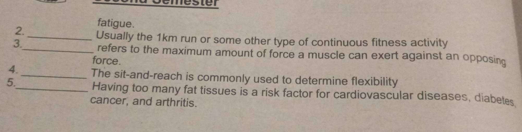 Gémester 
fatigue. 
2. 
_Usually the 1km run or some other type of continuous fitness activity 
3. 
_refers to the maximum amount of force a muscle can exert against an opposing 
force. 
4. 
_The sit-and-reach is commonly used to determine flexibility 
5. 
_Having too many fat tissues is a risk factor for cardiovascular diseases, diabetes, 
cancer, and arthritis.