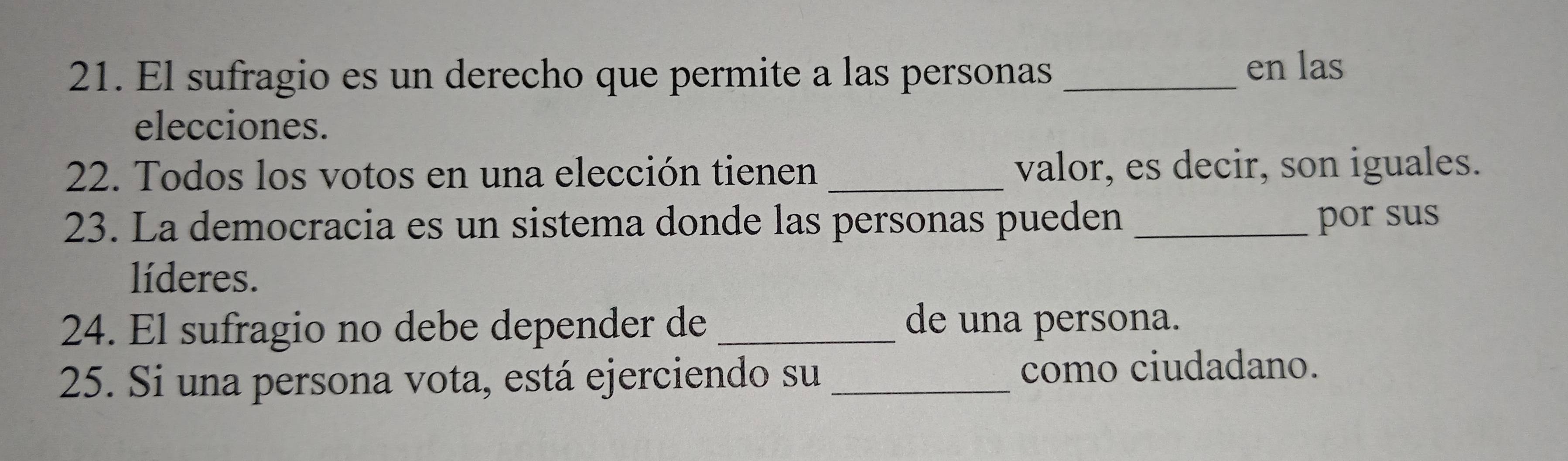 El sufragio es un derecho que permite a las personas_ 
en las 
elecciones. 
22. Todos los votos en una elección tienen _valor, es decir, son iguales. 
23. La democracia es un sistema donde las personas pueden _por sus 
líderes. 
24. El sufragio no debe depender de _de una persona. 
25. Si una persona vota, está ejerciendo su _como ciudadano.