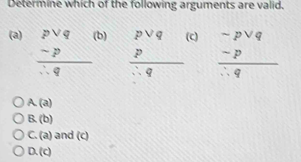 Determine which of the following arguments are valid,
(a) b) (C)
beginarrayr pvee q -p hline  qendarray frac beginarrayr pvee q pendarray ∴ q beginarrayr -pvee q -p hline :qendarray
A. (a)
B. (b)
C. (a) and (c)
D. (c)