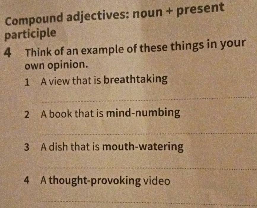 Compound adjectives: noun + present 
participle 
4 Think of an example of these things in your 
own opinion. 
1 A view that is breathtaking 
_ 
2 A book that is mind-numbing 
_ 
3 A dish that is mouth-watering 
_ 
4 A thought-provoking video 
_