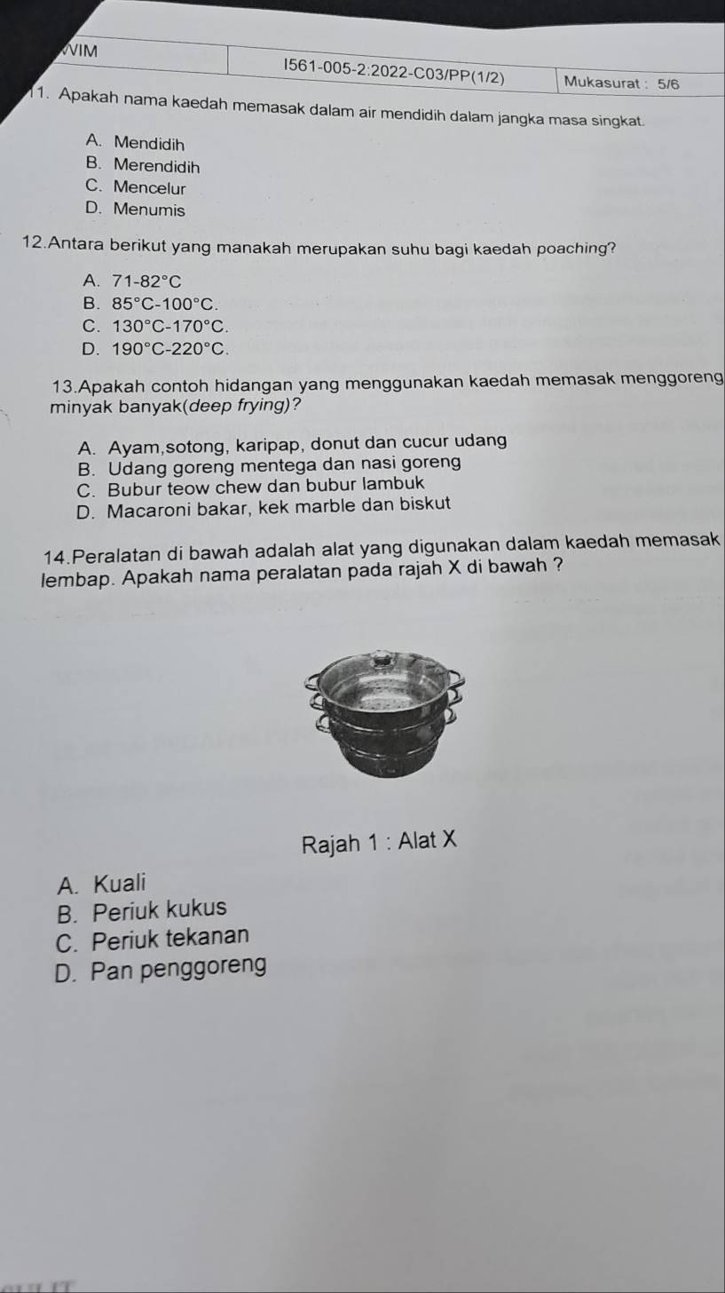 WIM I561-005-2:2022-C03/PP(1/2) Mukasurat : 5/6
1. Apakah nama kaedah memasak dalam air mendidih dalam jangka masa singkat.
A. Mendidih
B. Merendidih
C. Mencelur
D. Menumis
12.Antara berikut yang manakah merupakan suhu bagi kaedah poaching?
A. 71-82°C
B. 85°C-100°C.
C. 130°C-170°C.
D. 190°C-220°C. 
13.Apakah contoh hidangan yang menggunakan kaedah memasak menggoreng
minyak banyak(deep frying)?
A. Ayam,sotong, karipap, donut dan cucur udang
B. Udang goreng mentega dan nasi goreng
C. Bubur teow chew dan bubur lambuk
D. Macaroni bakar, kek marble dan biskut
14.Peralatan di bawah adalah alat yang digunakan dalam kaedah memasak
lembap. Apakah nama peralatan pada rajah X di bawah ?
Rajah 1 : Alat X
A. Kuali
B. Periuk kukus
C. Periuk tekanan
D. Pan penggoreng