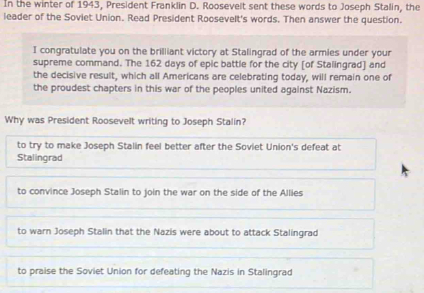 In the winter of 1943, President Franklin D. Roosevelt sent these words to Joseph Stalin, the
leader of the Soviet Union. Read President Roosevelt's words. Then answer the question.
I congratulate you on the brilliant victory at Stalingrad of the armies under your
supreme command. The 162 days of epic battle for the city [of Stalingrad] and
the decisive result, which all Americans are celebrating today, will remain one of
the proudest chapters in this war of the peoples united against Nazism.
Why was President Roosevelt writing to Joseph Stalin?
to try to make Joseph Stalin feel better after the Soviet Union's defeat at
Stalingrad
to convince Joseph Stalin to join the war on the side of the Allies
to warn Joseph Stalin that the Nazis were about to attack Stalingrad
to praise the Soviet Union for defeating the Nazis in Stalingrad