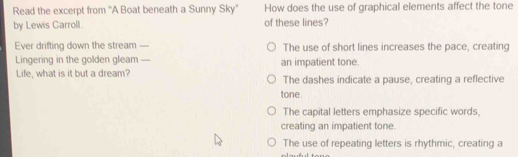 Read the excerpt from ''A Boat beneath a Sunny Sky'' How does the use of graphical elements affect the tone
by Lewis Carroll. of these lines?
Ever drifting down the stream _The use of short lines increases the pace, creating
Lingering in the golden gleam_ an impatient tone.
Life, what is it but a dream?
The dashes indicate a pause, creating a reflective
tone.
The capital letters emphasize specific words,
creating an impatient tone.
The use of repeating letters is rhythmic, creating a