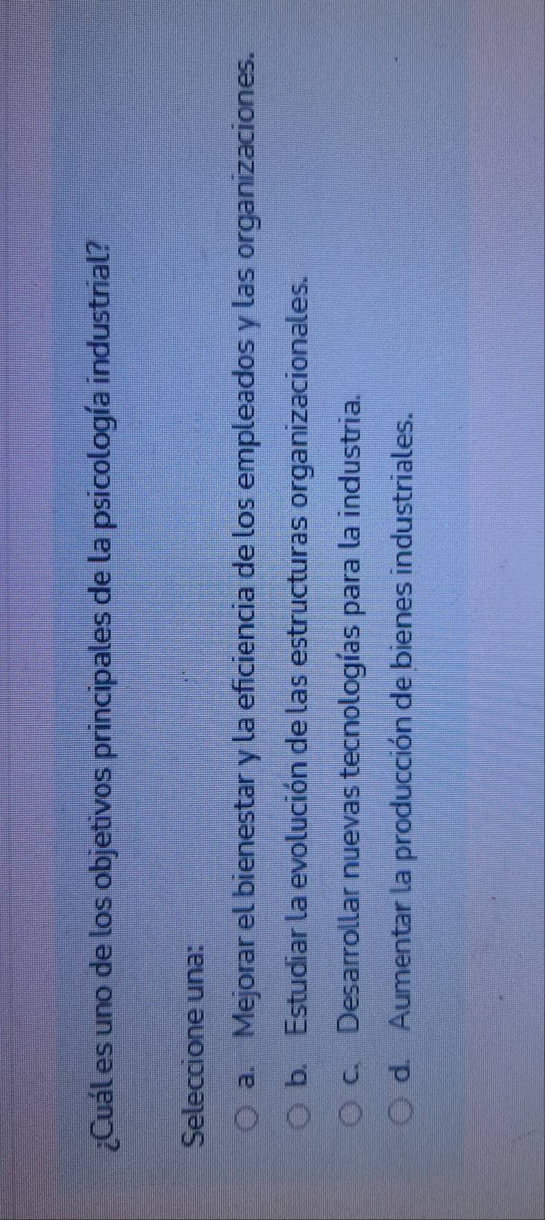 ¿Cuál es uno de los objetivos principales de la psicología industrial?
Seleccione una:
a. Mejorar el bienestar y la eficiencia de los empleados y las organizaciones.
b. Estudiar la evolución de las estructuras organizacionales.
c. Desarrollar nuevas tecnologías para la industria.
d. Aumentar la producción de bienes industriales.